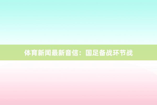 体育新闻最新音信：国足备战环节战