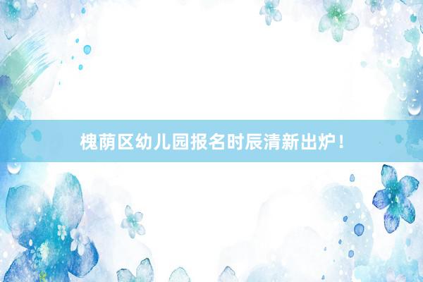 槐荫区幼儿园报名时辰清新出炉！